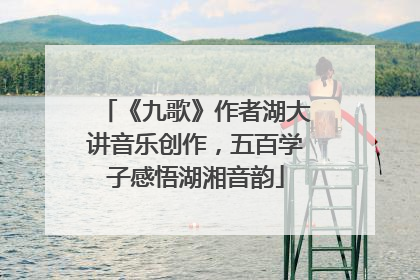 《九歌》作者湖大讲音乐创作，五百学子感悟湖湘音韵