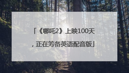 《哪吒2》上映100天，正在筹备英语配音版