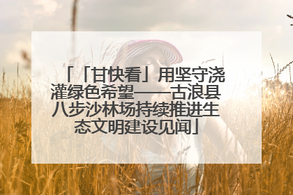 「甘快看」用坚守浇灌绿色希望——古浪县八步沙林场持续推进生态文明建设见闻