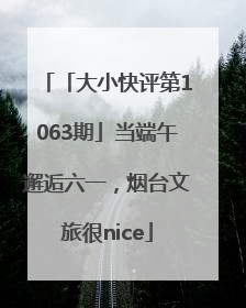 「大小快评第1063期」当端午邂逅六一，烟台文旅很nice