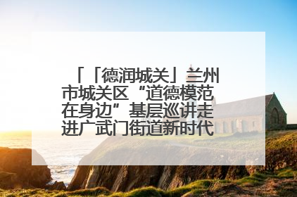「德润城关」兰州市城关区“道德模范在身边”基层巡讲走进广武门街道新时代文明实践所