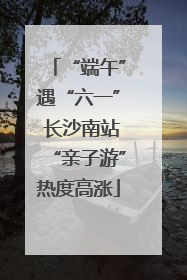 “端午”遇“六一” 长沙南站“亲子游”热度高涨