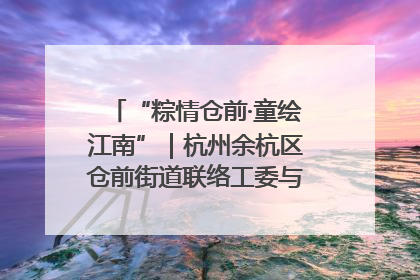 “粽情仓前·童绘江南”｜杭州余杭区仓前街道联络工委与辖区群众共度佳节