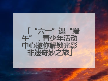 “六一”遇“端午”，青少年活动中心邀你解锁光影非遗奇妙之旅