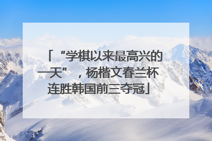 “学棋以来最高兴的一天”，杨楷文春兰杯连胜韩国前三夺冠