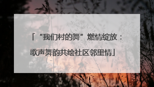 “我们村的舞”燃情绽放：歌声舞韵共绘社区邻里情