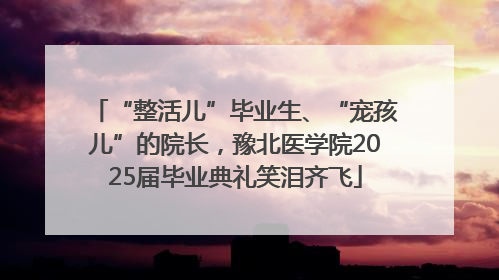 “整活儿”毕业生、“宠孩儿”的院长，豫北医学院2025届毕业典礼笑泪齐飞