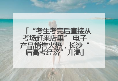 “考生考完后直接从考场赶来店里” 电子产品销售火热，长沙“后高考经济”升温