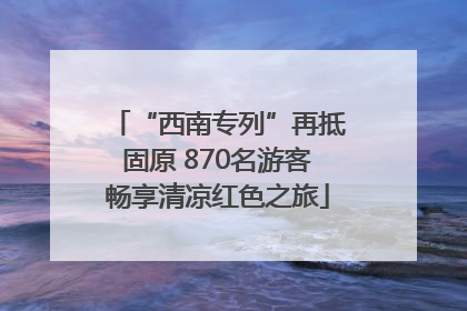 “西南专列”再抵固原 870名游客畅享清凉红色之旅