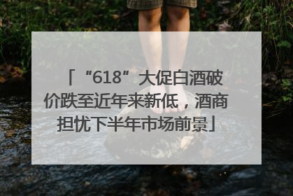 “618”大促白酒破价跌至近年来新低，酒商担忧下半年市场前景