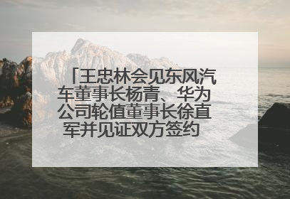 王忠林会见东风汽车董事长杨青、华为公司轮值董事长徐直军并见证双方签约 推动优势互补 实现共赢发展