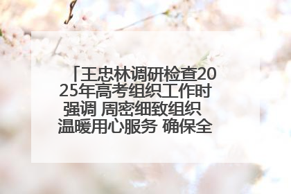 王忠林调研检查2025年高考组织工作时强调 周密细致组织 温暖用心服务 确保全省高考安全有序顺利