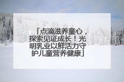 点滴滋养童心，探索见证成长！光明乳业以鲜活力守护儿童营养健康