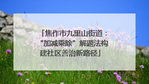 焦作市九里山街道：“加减乘除”解题法构建社区善治新路径