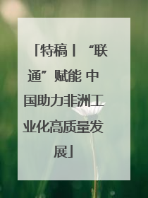 特稿丨“联通”赋能 中国助力非洲工业化高质量发展