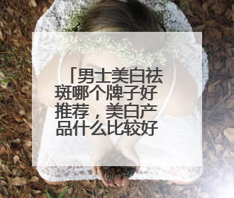 男士美白祛斑哪个牌子好推荐，美白产品什么比较好建议选择！