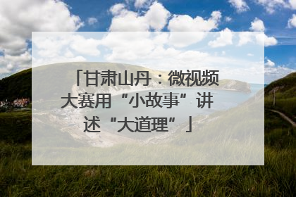 甘肃山丹：微视频大赛用“小故事”讲述“大道理”