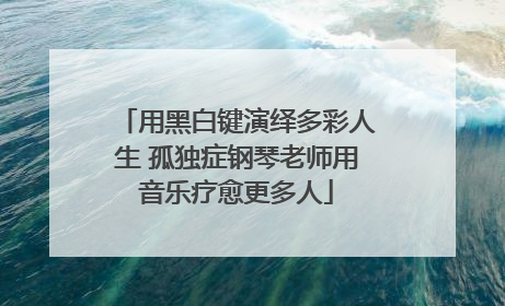 用黑白键演绎多彩人生 孤独症钢琴老师用音乐疗愈更多人