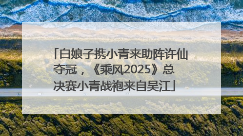 白娘子携小青来助阵许仙夺冠，《乘风2025》总决赛小青战袍来自吴江