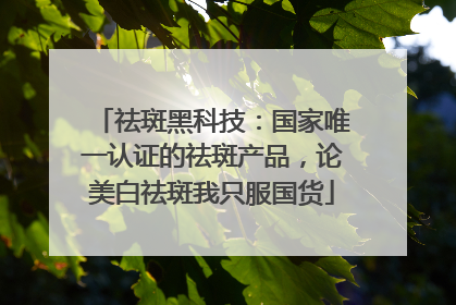 祛斑黑科技：国家唯一认证的祛斑产品，论美白祛斑我只服国货