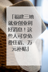 福建三地就业创业利好消息！这些人可享免费住宿、万元补贴
