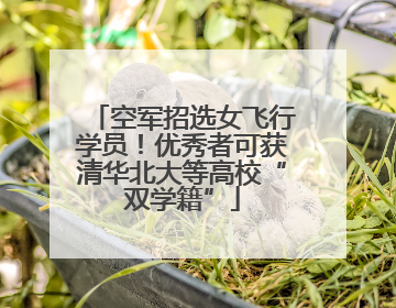 空军招选女飞行学员！优秀者可获清华北大等高校“双学籍”