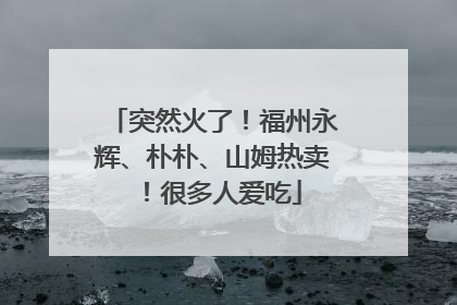 突然火了！福州永辉、朴朴、山姆热卖！很多人爱吃