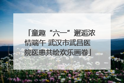 童趣“六一”邂逅浓情端午 武汉市武昌医院医患共绘欢乐画卷