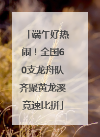 端午好热闹！全国60支龙舟队齐聚黄龙溪竞速比拼