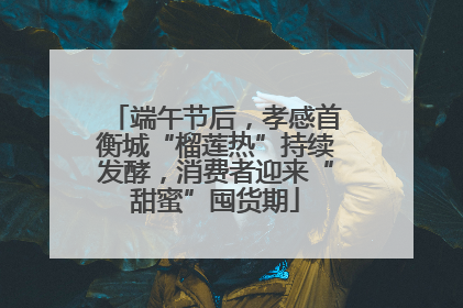 端午节后，孝感首衡城“榴莲热”持续发酵，消费者迎来“甜蜜”囤货期