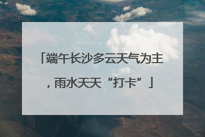 端午长沙多云天气为主，雨水天天“打卡”