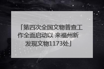 第四次全国文物普查工作全面启动以 来福州新发现文物1173处