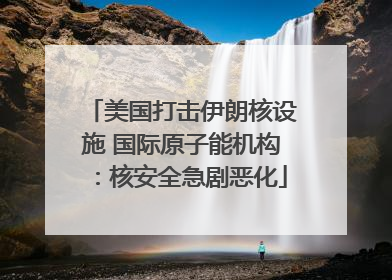 美国打击伊朗核设施 国际原子能机构：核安全急剧恶化