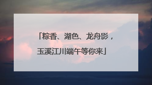粽香、湖色、龙舟影，玉溪江川端午等你来
