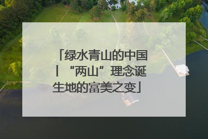 绿水青山的中国丨“两山”理念诞生地的富美之变