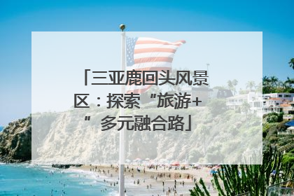 三亚鹿回头风景区：探索“旅游+”多元融合路