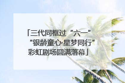 三代同框过“六一” “银龄童心·星梦同行”彩虹剧场圆满落幕