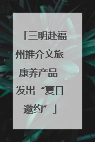 三明赴福州推介文旅康养产品 发出“夏日邀约”