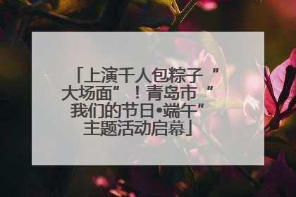 上演千人包粽子“大场面”！青岛市“我们的节日•端午”主题活动启幕