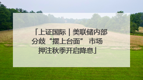 上证国际｜美联储内部分歧“摆上台面” 市场押注秋季开启降息