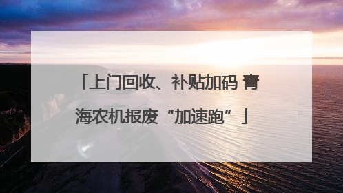 上门回收、补贴加码 青海农机报废“加速跑”