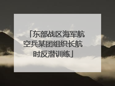 东部战区海军航空兵某团组织长航时反潜训练