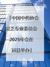 中国中药协会灵芝专业委员会2025年会在冠县举办