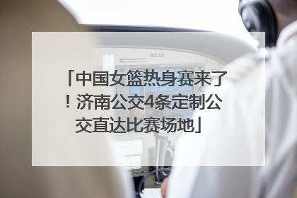 中国女篮热身赛来了！济南公交4条定制公交直达比赛场地