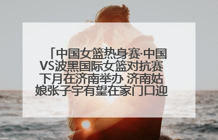 中国女篮热身赛·中国VS波黑国际女篮对抗赛下月在济南举办 济南姑娘张子宇有望在家门口迎来国家队首秀