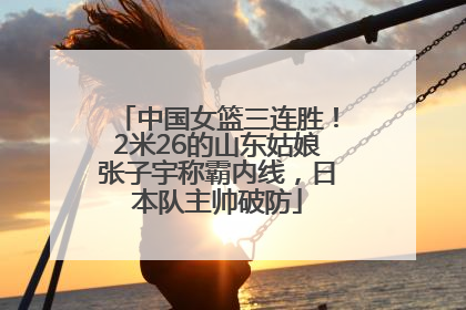 中国女篮三连胜！2米26的山东姑娘张子宇称霸内线，日本队主帅破防