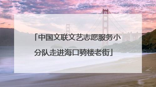 中国文联文艺志愿服务小分队走进海口骑楼老街