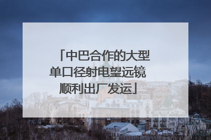 中巴合作的大型单口径射电望远镜顺利出厂发运