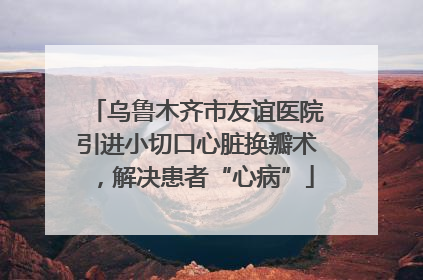 乌鲁木齐市友谊医院引进小切口心脏换瓣术，解决患者“心病”