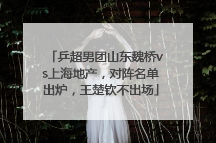 乒超男团山东魏桥vs上海地产，对阵名单出炉，王楚钦不出场